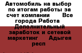 Автомобиль на выбор -по итогам работы за счет компании!!! - Все города Работа » Дополнительный заработок и сетевой маркетинг   . Адыгея респ.